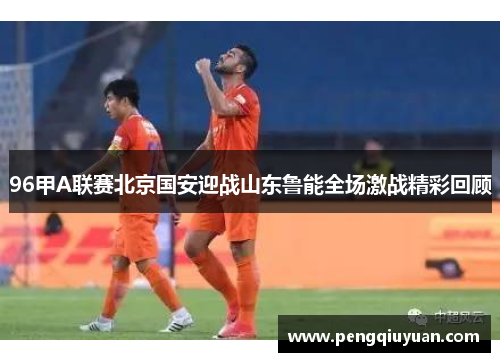 96甲A联赛北京国安迎战山东鲁能全场激战精彩回顾