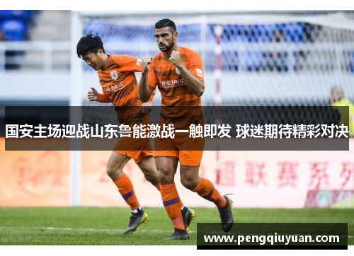 国安主场迎战山东鲁能激战一触即发 球迷期待精彩对决
