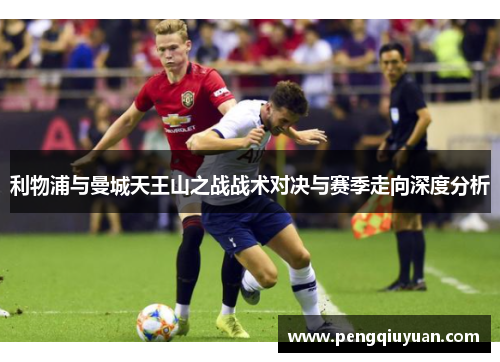 利物浦与曼城天王山之战战术对决与赛季走向深度分析