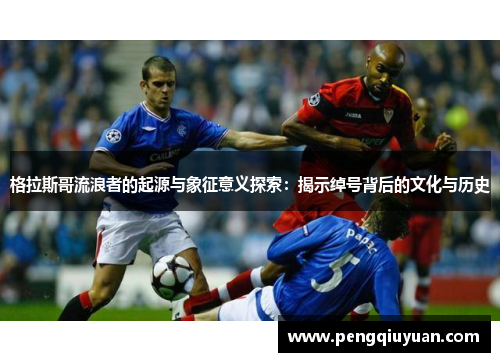 格拉斯哥流浪者的起源与象征意义探索：揭示绰号背后的文化与历史