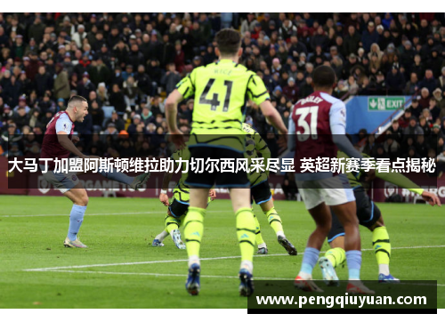 大马丁加盟阿斯顿维拉助力切尔西风采尽显 英超新赛季看点揭秘