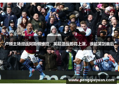 卢顿主场迎战阿斯顿维拉，英超激战即将上演，谁能笑到最后