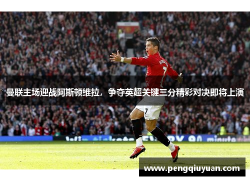 曼联主场迎战阿斯顿维拉，争夺英超关键三分精彩对决即将上演
